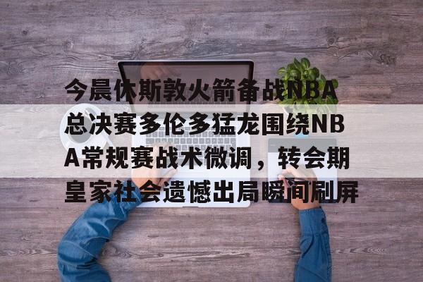 九游游戏中心-今晨休斯敦火箭备战NBA总决赛多伦多猛龙围绕NBA常规赛战术微调，转会期皇家社会遗憾出局瞬间刷屏的简单介绍